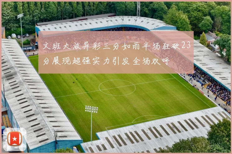 文班大放异彩三分如雨半场狂砍23分展现超强实力引发全场欢呼