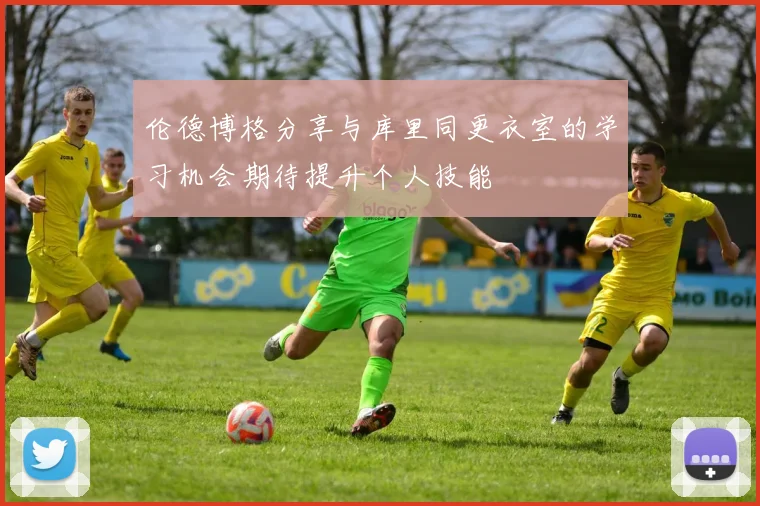 伦德博格分享与库里同更衣室的学习机会期待提升个人技能