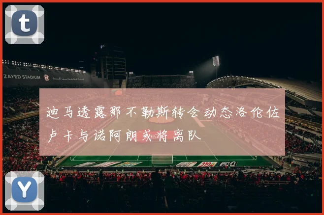 迪马透露那不勒斯转会动态洛伦佐卢卡与诺阿朗或将离队