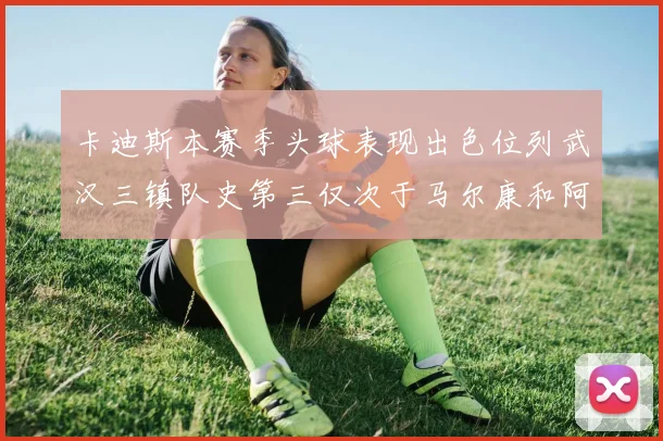 卡迪斯本赛季头球表现出色位列武汉三镇队史第三仅次于马尔康和阿齐兹