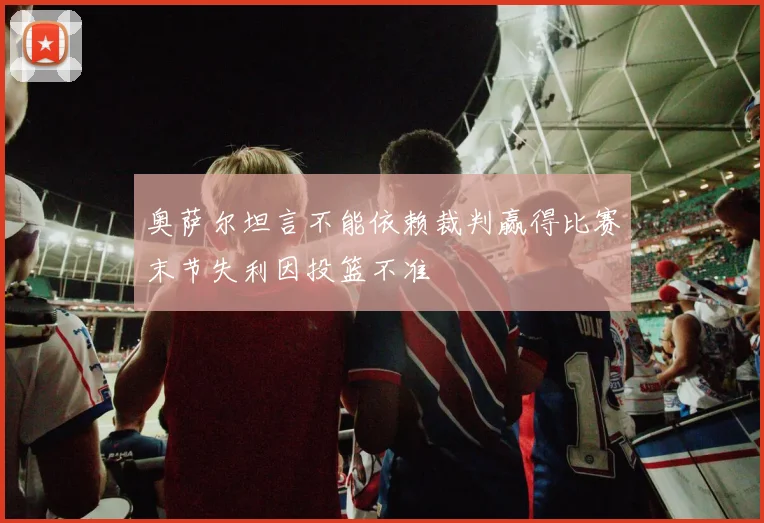 奥萨尔坦言不能依赖裁判赢得比赛末节失利因投篮不准