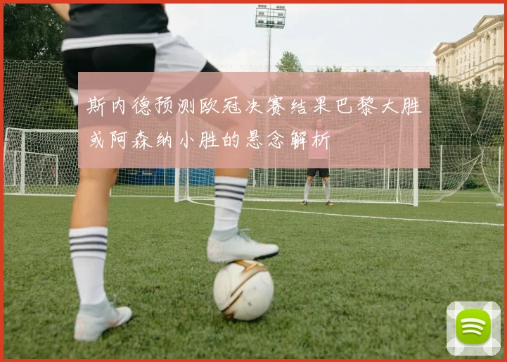 斯内德预测欧冠决赛结果巴黎大胜或阿森纳小胜的悬念解析