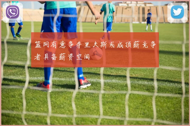 篮网有意争夺里夫斯或成顶薪竞争者具备薪资空间