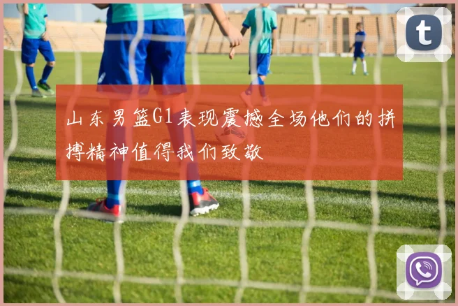 山东男篮G1表现震撼全场他们的拼搏精神值得我们致敬
