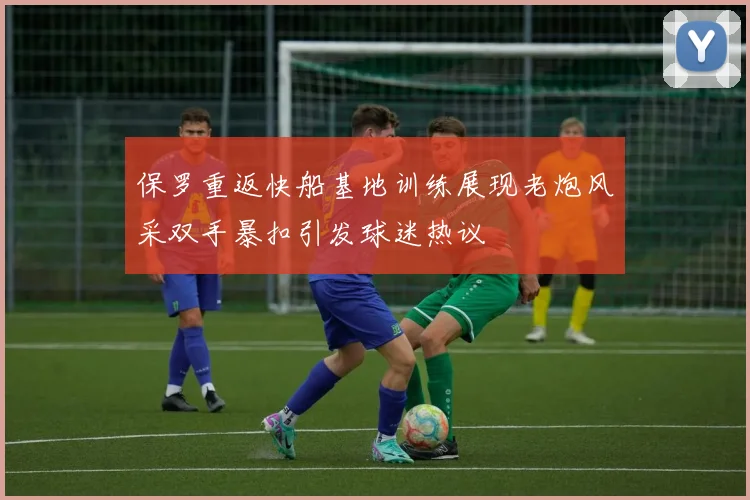 保罗重返快船基地训练展现老炮风采双手暴扣引发球迷热议