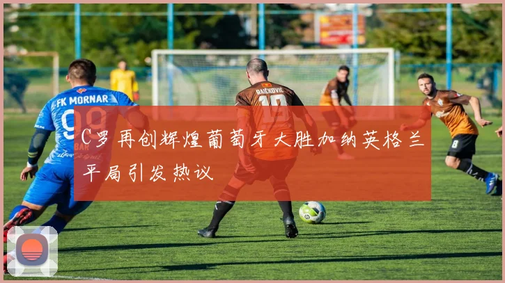C罗再创辉煌葡萄牙大胜加纳英格兰平局引发热议