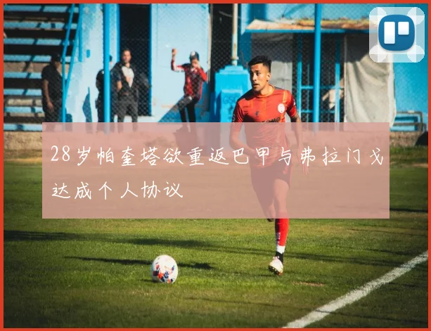 28岁帕奎塔欲重返巴甲与弗拉门戈达成个人协议