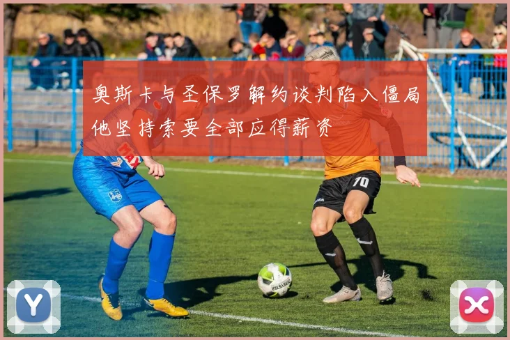 奥斯卡与圣保罗解约谈判陷入僵局他坚持索要全部应得薪资
