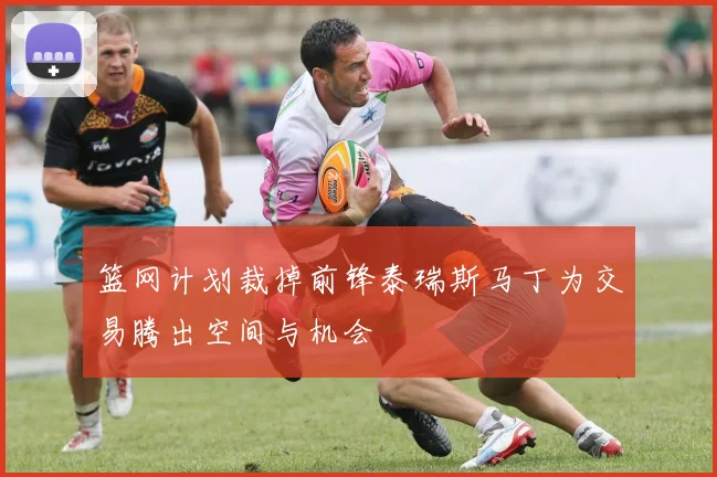 篮网计划裁掉前锋泰瑞斯马丁为交易腾出空间与机会