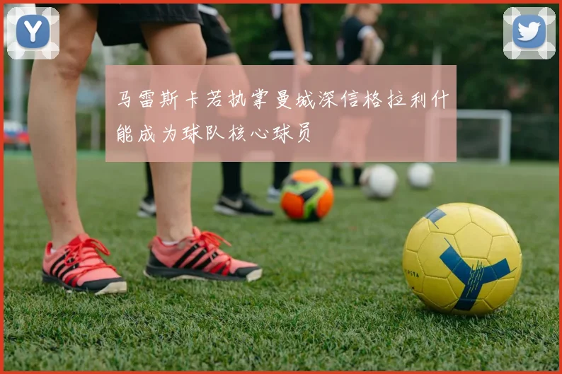 马雷斯卡若执掌曼城深信格拉利什能成为球队核心球员