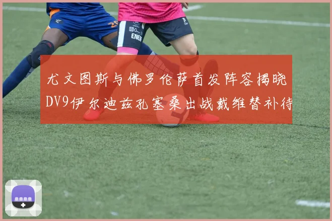 尤文图斯与佛罗伦萨首发阵容揭晓DV9伊尔迪兹孔塞桑出战戴维替补待命