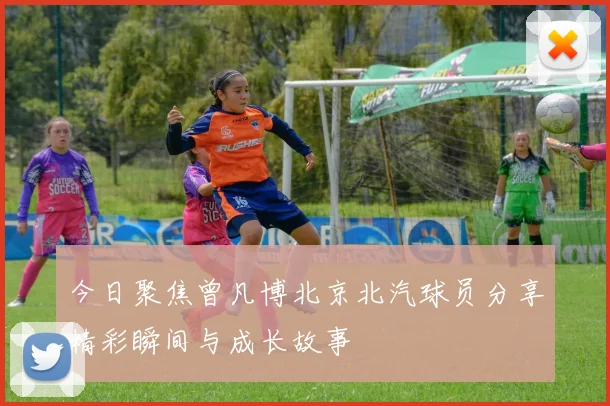 今日聚焦曾凡博北京北汽球员分享精彩瞬间与成长故事