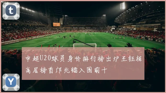 中超U20球员身价排行榜出炉王钰栋高居榜首邝兆镭入围前十