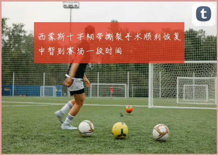 西蒙斯十字韧带撕裂手术顺利恢复中暂别赛场一段时间