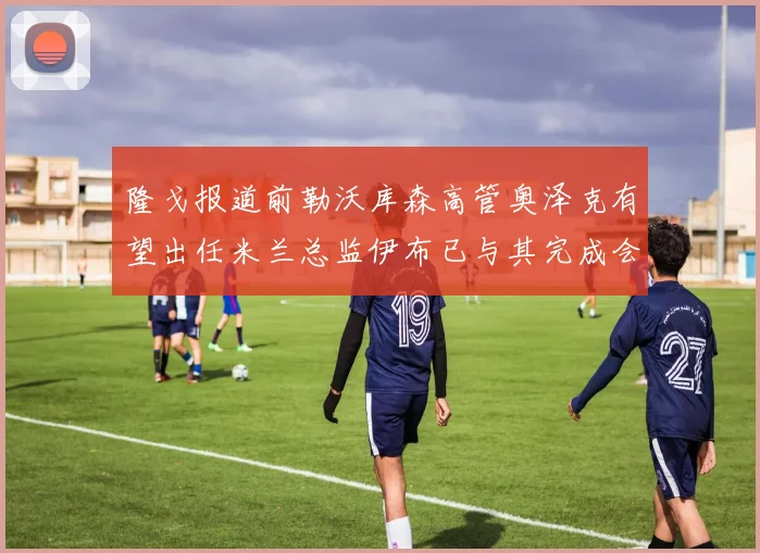 隆戈报道前勒沃库森高管奥泽克有望出任米兰总监伊布已与其完成会面