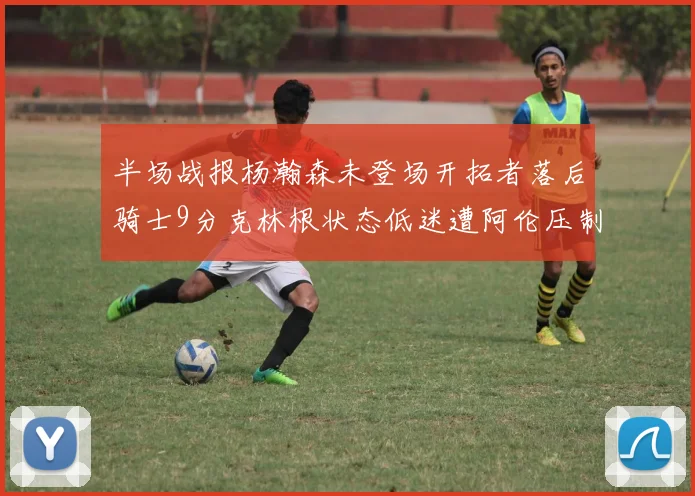 半场战报杨瀚森未登场开拓者落后骑士9分克林根状态低迷遭阿伦压制