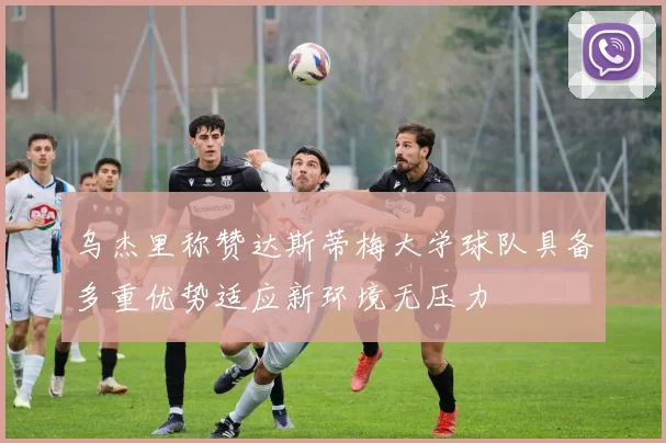 乌杰里称赞达斯蒂梅大学球队具备多重优势适应新环境无压力
