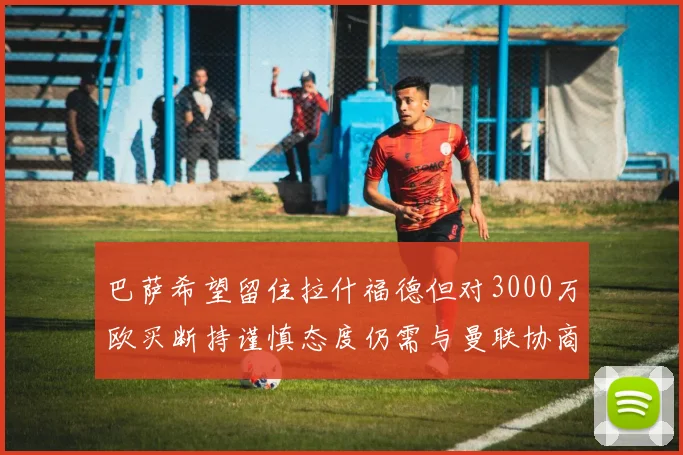 巴萨希望留住拉什福德但对3000万欧买断持谨慎态度仍需与曼联协商
