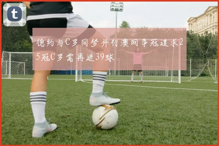 德约与C罗同梦并行澳网争冠追求25冠C罗需再进39球