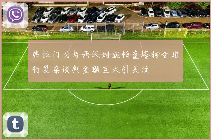 弗拉门戈与西汉姆就帕奎塔转会进行复杂谈判金额巨大引关注